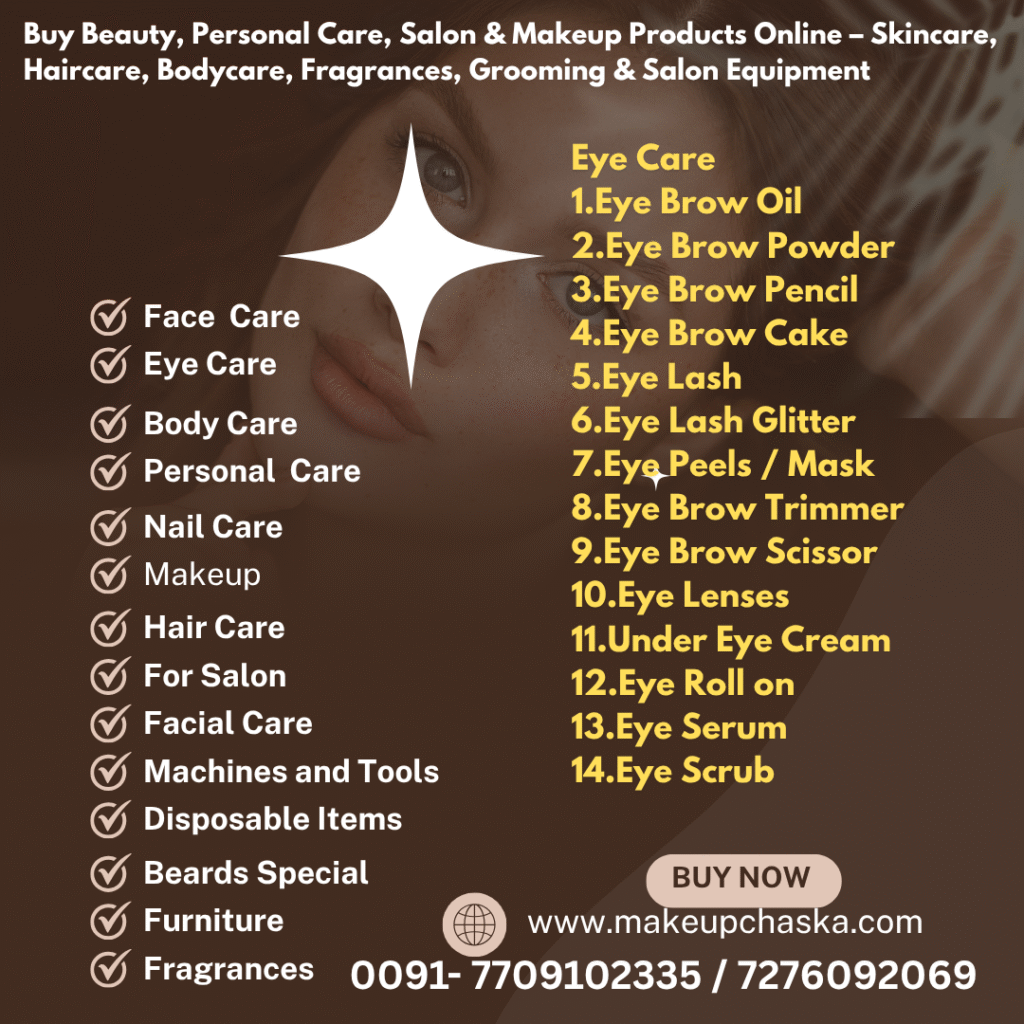 eye care products Eye Care 1. Eye Brow Oil 2. Eye Brow Powder 3. Eye Brow Pencil 4. Eye Brow Cake 5. Eye Lash 6. Eye Lash Glitter 7. Eye Peels / Mask 8. Eye Brow Trimmer 9. Eye Brow Scissor 10. Eye Lenses 11. Under Eye Cream 12. Eye Roll on 13. Eye Serum 14. Eye Scrub